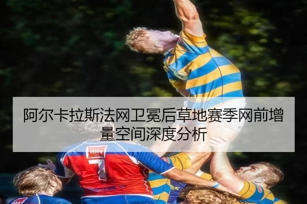 阿尔卡拉斯法网卫冕后草地赛季网前增量空间深度分析