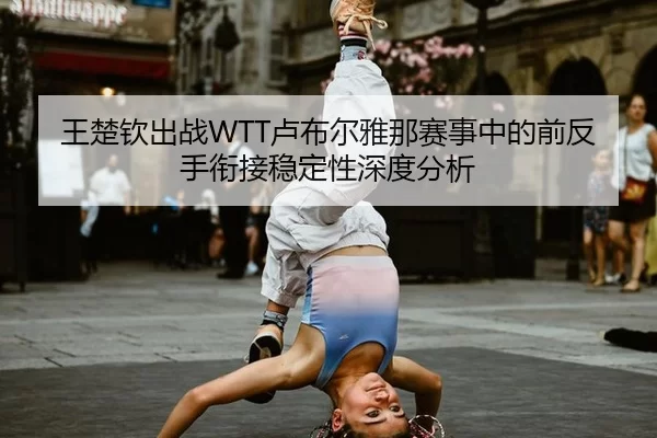 王楚钦出战WTT卢布尔雅那赛事中的前反手衔接稳定性深度分析